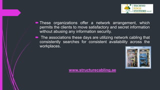  These organizations offer a network arrangement, which
permits the clients to move satisfactory and secret information
without abusing any information security.
 The associations these days are utilizing network cabling that
consistently searches for consistent availability across the
workplaces.
www.structurecabling.ae
 