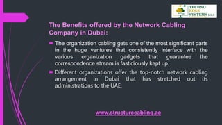 The Benefits offered by the Network Cabling
Company in Dubai:
 The organization cabling gets one of the most significant parts
in the huge ventures that consistently interface with the
various organization gadgets that guarantee the
correspondence stream is fastidiously kept up.
 Different organizations offer the top-notch network cabling
arrangement in Dubai that has stretched out its
administrations to the UAE.
www.structurecabling.ae
 