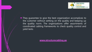  They guarantee to give the best organization accomplices to
the customer without settling on the quality and keeping up
the quality norm. The organizations offer assortments of
coordinated cabling frameworks to check quality control and
yield tests.
www.structurecabling.ae
 