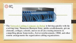 • The Network Cabling Company in Dubai is thriving quickly with the
evolving time. Numerous Business firms, public establishments, private
elements, colleges, schools, and so on all are creating interests in
compelling phone frameworks,, Server reinforcements, CRM, and other
remote arrangements the organization cabling organizations.
 
