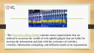 • The Network cabling Dubai contains many organizations that are
utilized to associate the wealth of web upheld gadgets that are liable for
moving the information and data with the assistance of switches,
switches, information stockpiling, and different results of an organization.
 