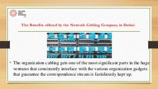 The Benefits offered by the Network Cabling Company in Dubai:
• The organization cabling gets one of the most significant parts in the huge
ventures that consistently interface with the various organization gadgets
that guarantee the correspondence stream is fastidiously kept up.
 