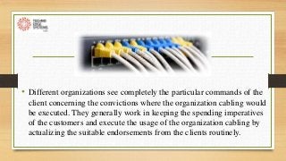 • Different organizations see completely the particular commands of the
client concerning the convictions where the organization cabling would
be executed. They generally work in keeping the spending imperatives
of the customers and execute the usage of the organization cabling by
actualizing the suitable endorsements from the clients routinely.
 