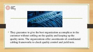• They guarantee to give the best organization accomplices to the
customer without settling on the quality and keeping up the
quality norm. The organizations offer assortments of coordinated
cabling frameworks to check quality control and yield tests.
 