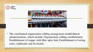 • The coordinated organization cabling arrangement establishment
administrations, which include: Organization cabling establishment,
Establishment of copper with fiber optic link, Establishment of wiring
racks, cupboards and fix boards.
 