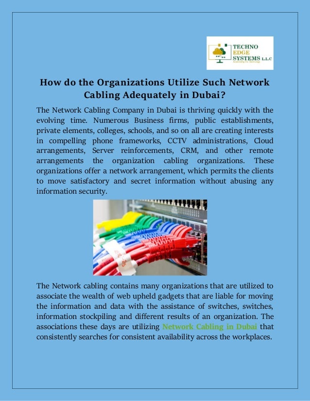 How do the Organizations Utilize Such Network
Cabling Adequately in Dubai?
The Network Cabling Company in Dubai is thriving quickly with the
evolving time. Numerous Business firms, public establishments,
private elements, colleges, schools, and so on all are creating interests
in compelling phone frameworks, CCTV administrations, Cloud
arrangements, Server reinforcements, CRM, and other remote
arrangements the organization cabling organizations. These
organizations offer a network arrangement, which permits the clients
to move satisfactory and secret information without abusing any
information security.
The Network cabling contains many organizations that are utilized to
associate the wealth of web upheld gadgets that are liable for moving
the information and data with the assistance of switches, switches,
information stockpiling and different results of an organization. The
associations these days are utilizing Network Cabling in Dubai that
consistently searches for consistent availability across the workplaces.
 
