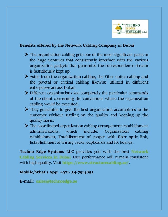 Benefits offered by the Network Cabling Company in Dubai
 The organization cabling gets one of the most significant parts in
the huge ventures that consistently interface with the various
organization gadgets that guarantee the correspondence stream
is fastidiously kept up.
 Aside from the organization cabling, the Fiber optics cabling and
the pivotal or critical cabling likewise utilized in different
enterprises across Dubai.
 Different organizations see completely the particular commands
of the client concerning the convictions where the organization
cabling would be executed.
 They guarantee to give the best organization accomplices to the
customer without settling on the quality and keeping up the
quality norm.
 The coordinated organization cabling arrangement establishment
administrations, which include: Organization cabling
establishment, Establishment of copper with fiber optic link,
Establishment of wiring racks, cupboards and fix boards.
Techno Edge Systems LLC provides you with the best Network
Cabling Services in Dubai. Our performance will remain consistent
with high quality. Visit https://www.structurecabling.ae/.
Mobile/What’s App: +971- 54-7914851
E-mail: sales@technoedge.ae
 