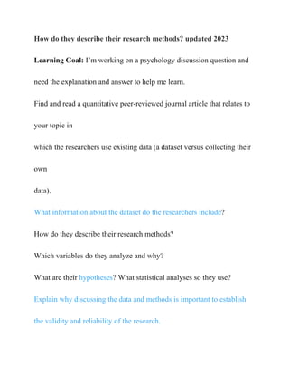 How do they describe their research methods? updated 2023
Learning Goal: I’m working on a psychology discussion question and
need the explanation and answer to help me learn.
Find and read a quantitative peer-reviewed journal article that relates to
your topic in
which the researchers use existing data (a dataset versus collecting their
own
data).
What information about the dataset do the researchers include?
How do they describe their research methods?
Which variables do they analyze and why?
What are their hypotheses? What statistical analyses so they use?
Explain why discussing the data and methods is important to establish
the validity and reliability of the research.
 