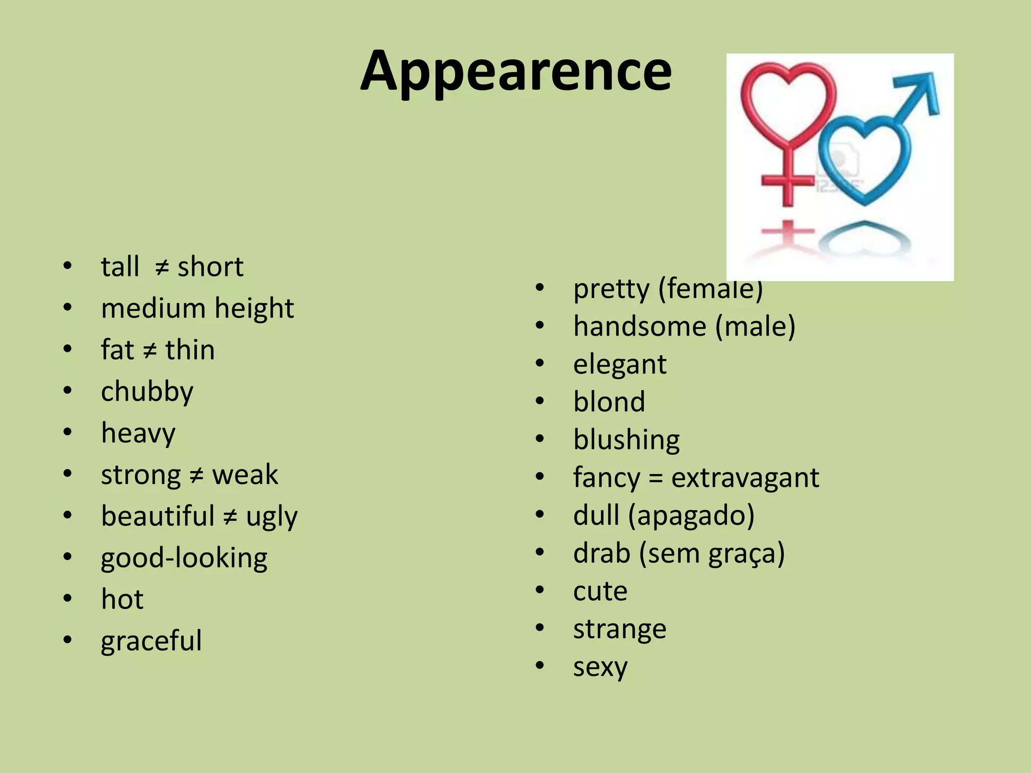 Appearence
• tall ≠ short
• medium height
• fat ≠ thin
• chubby
• heavy
• strong ≠ weak
• beautiful ≠ ugly
• good-looking
• hot
• graceful
• pretty (female)
• handsome (male)
• elegant
• blond
• blushing
• fancy = extravagant
• dull (apagado)
• drab (sem graça)
• cute
• strange
• sexy