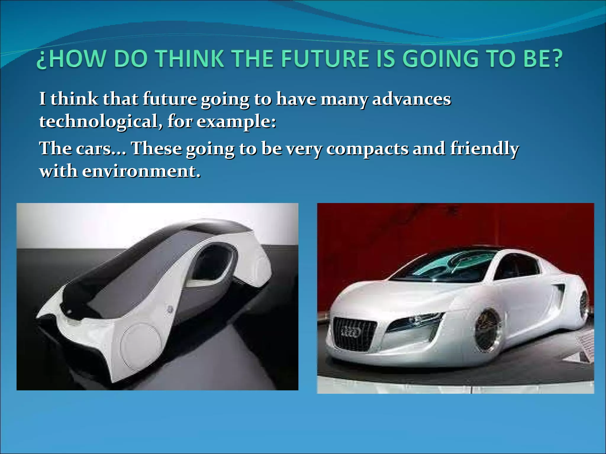 I think that future going to have many advances technological, for example: The cars... These going to be very compacts and friendly with environment.
