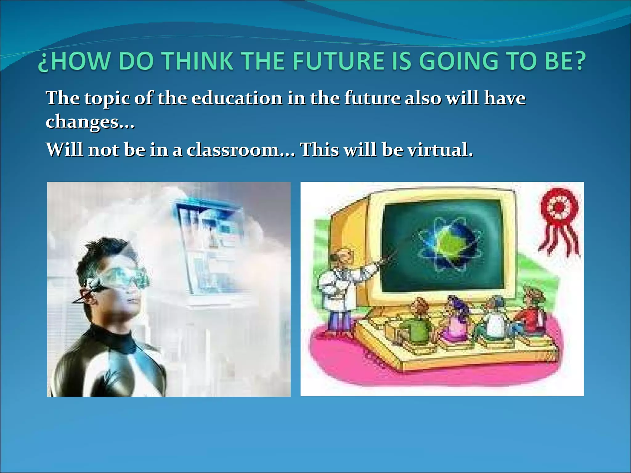 The topic of the education in the future also will have changes... Will not be in a classroom... This will be virtual.