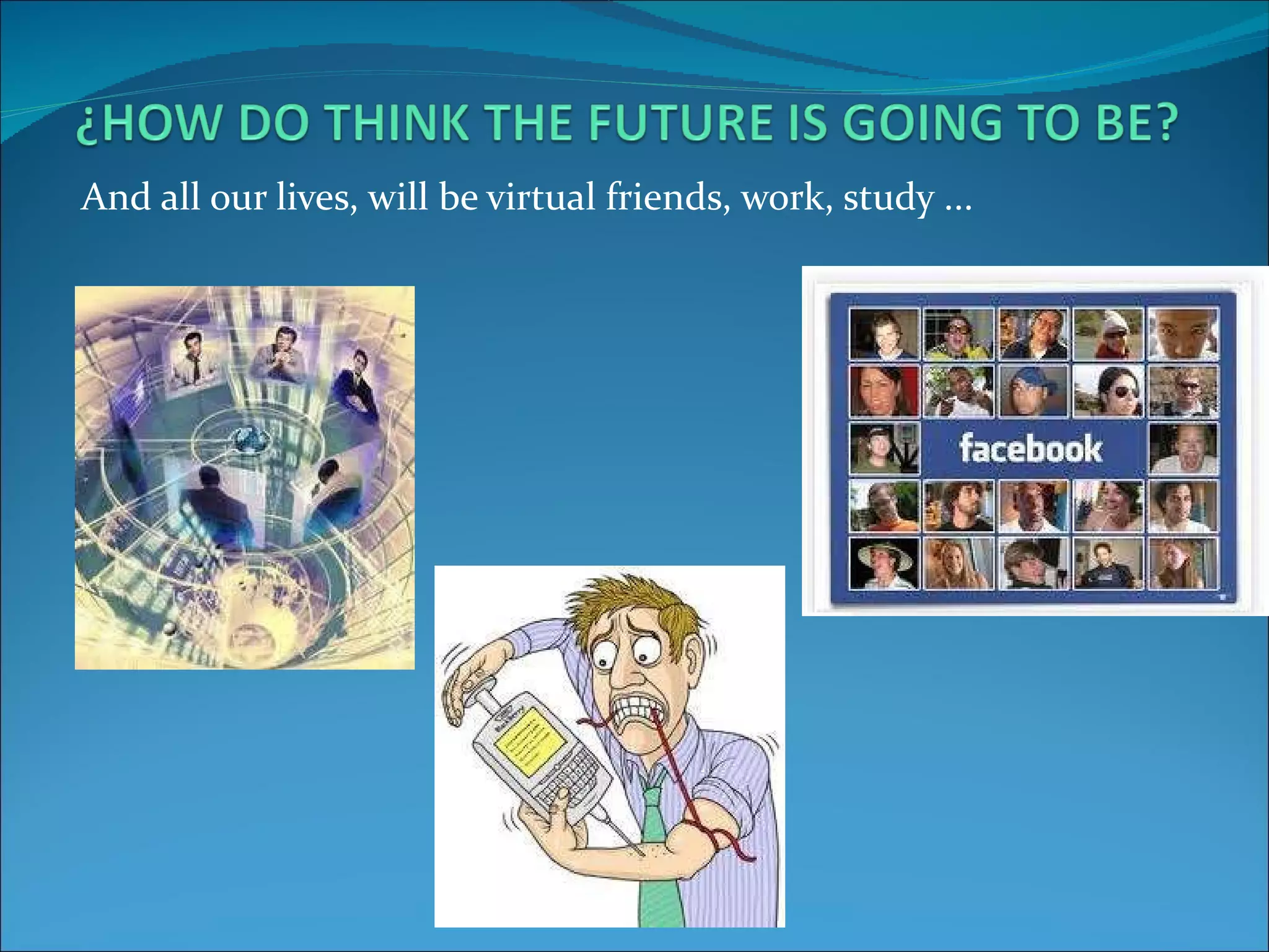 And all our lives, will be virtual friends, work, study ...