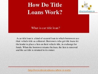 How Do Title
Loans Work?
http://www.directcarloans.ca/how-it-works/
What is car title loan?
A car title loan is a kind of secured loan in which borrowers use
their vehicle title as collateral. Borrowers who get title loans let
the lender to place a lien on their vehicle title, in exchange for
funds. When the borrower returns the loan, the lien is removed
and the car title is returned to its owner.
 