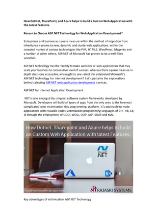 How DotNet, SharePoint, and Azure helps to build a Custom Web Application with
the Latest Features.
Reason to Choose ASP.NET Technology for Web Application Development?
Enterprises and businesses square measure within the method of migration from
inheritance systems to new, dynamic and sturdy web applications. within the
crowded market of various technologies like PHP, HTML5, WordPress, Magento and
a number of other others, ASP.NET of Microsoft has proven to be a well-liked
selection.
ASP.NET technology has the facility to make websites or web applications that may
scale your business to consecutive level of success. whereas there square measure in
depth decisions accessible, why ought to one select this celebrated Microsoft’s
ASP.NET technology for internet development? Let’s perceive the explanations
behind selecting ASP.NET web application development services.
ASP.NET for internet Application Development
.NET is one amongst the simplest software system frameworks developed by
Microsoft. Developers will build all types of apps from the only ones to the foremost
complicated ones victimization this programming platform. it’s attainable to make
applications with reusable codes victimization programming languages of C++, VB, C#,
JS through the employment of UDDI, WDSL, OOP, ASP, SOAP and XML.
Key advantages of victimization ASP.NET Technology
 