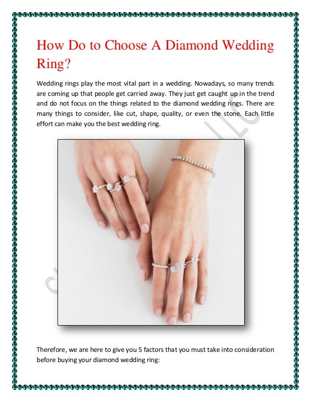 How Do to Choose A Diamond Wedding
Ring?
Wedding rings play the most vital part in a wedding. Nowadays, so many trends
are coming up that people get carried away. They just get caught up in the trend
and do not focus on the things related to the diamond wedding rings. There are
many things to consider, like cut, shape, quality, or even the stone. Each little
effort can make you the best wedding ring.
Therefore, we are here to give you 5 factors that you must take into consideration
before buying your diamond wedding ring:
 