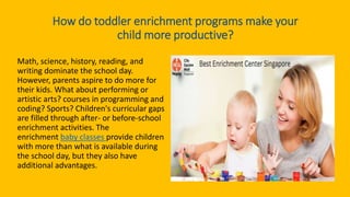 How do toddler enrichment programs make your
child more productive?
Math, science, history, reading, and
writing dominate the school day.
However, parents aspire to do more for
their kids. What about performing or
artistic arts? courses in programming and
coding? Sports? Children's curricular gaps
are filled through after- or before-school
enrichment activities. The
enrichment baby classes provide children
with more than what is available during
the school day, but they also have
additional advantages.
 