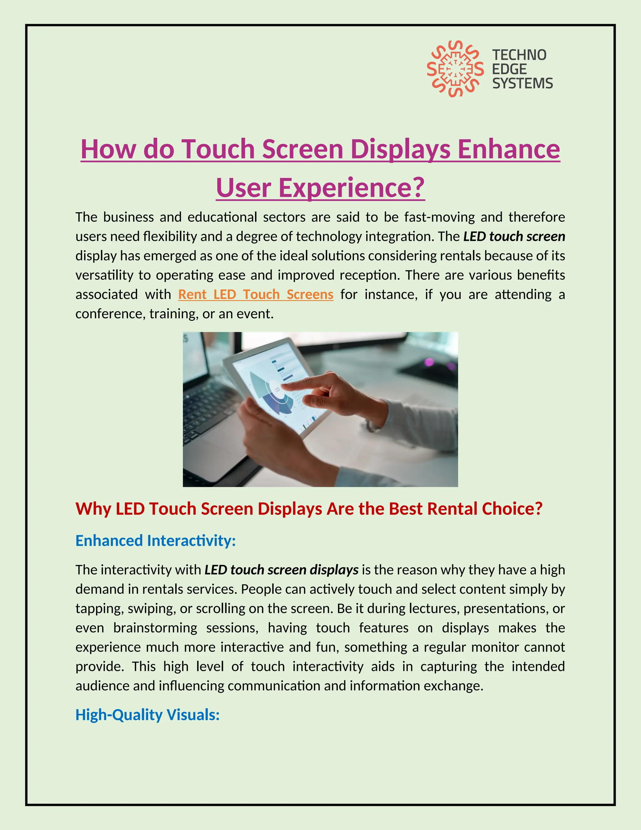 How do Touch Screen Displays Enhance
User Experience?
The business and educational sectors are said to be fast-moving and therefore
users need flexibility and a degree of technology integration. The LED touch screen
display has emerged as one of the ideal solutions considering rentals because of its
versatility to operating ease and improved reception. There are various benefits
associated with Rent LED Touch Screens for instance, if you are attending a
conference, training, or an event.
Why LED Touch Screen Displays Are the Best Rental Choice?
Enhanced Interactivity:
The interactivity with LED touch screen displays is the reason why they have a high
demand in rentals services. People can actively touch and select content simply by
tapping, swiping, or scrolling on the screen. Be it during lectures, presentations, or
even brainstorming sessions, having touch features on displays makes the
experience much more interactive and fun, something a regular monitor cannot
provide. This high level of touch interactivity aids in capturing the intended
audience and influencing communication and information exchange.
High-Quality Visuals:
 