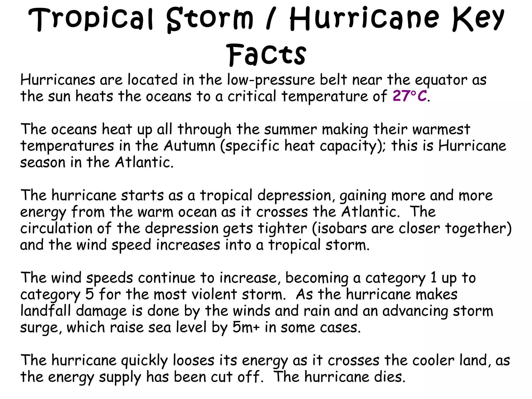 Tropical Storm / Hurricane Key Facts Hurricanes are located in the low-pressure belt near the equator as the sun heats the oceans to a critical temperature of  27  C . The oceans heat up all through the summer making their warmest temperatures in the Autumn (specific heat capacity); this is Hurricane season in the Atlantic. The hurricane starts as a tropical depression, gaining more and more energy from the warm ocean as it crosses the Atlantic.  The circulation of the depression gets tighter (isobars are closer together) and the wind speed increases into a tropical storm.  The wind speeds continue to increase, becoming a category 1 up to category 5 for the most violent storm.  As the hurricane makes landfall damage is done by the winds and rain and an advancing storm surge, which raise sea level by 5m+ in some cases.  The hurricane quickly looses its energy as it crosses the cooler land, as the energy supply has been cut off.  The hurricane dies.  Sometimes remnants of hurricanes are brought across back across the Atlantic at the mid latitudes giving us very strong depressions in the UK. 