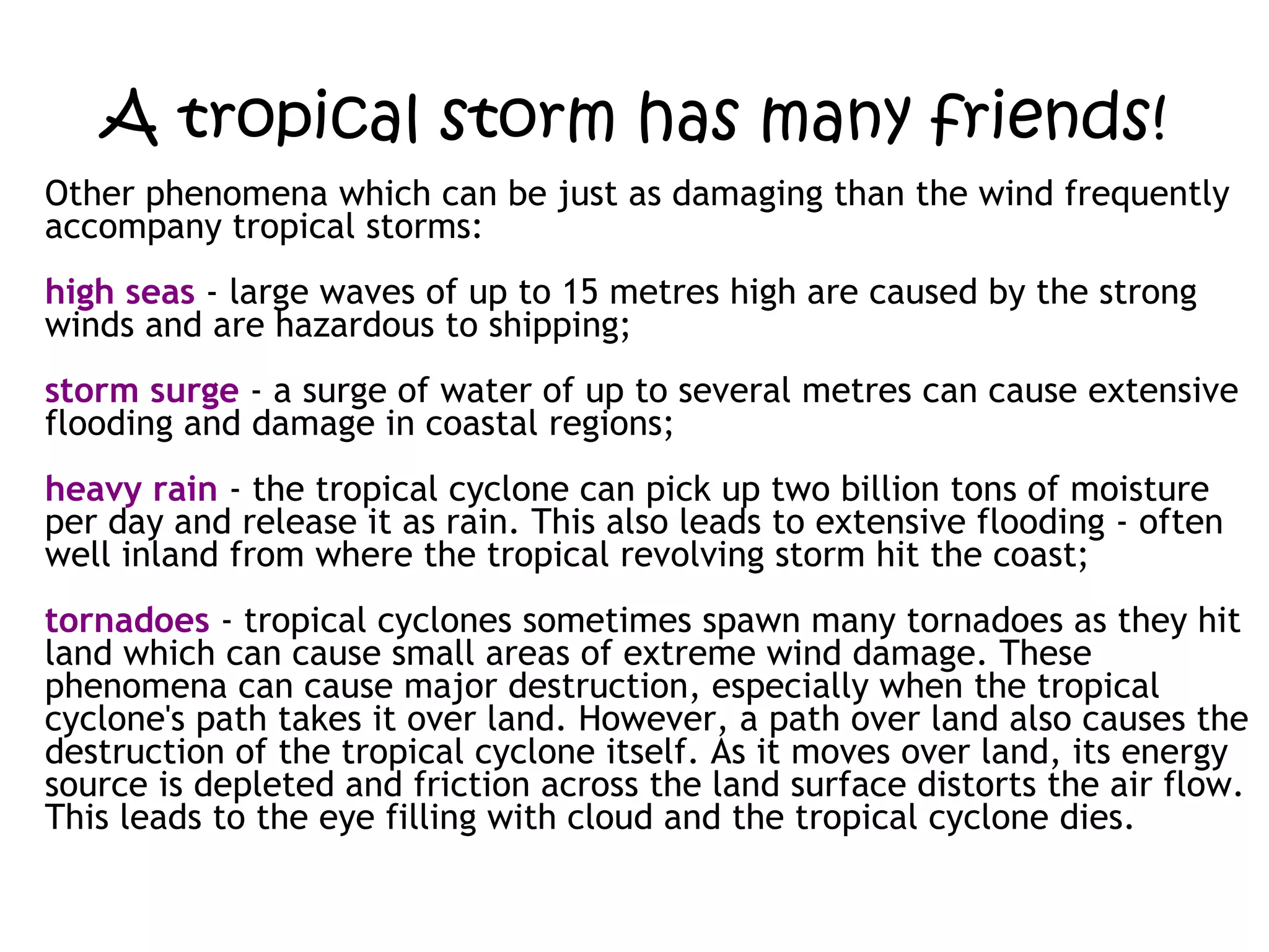 A tropical storm has many friends! Other phenomena which can be just as damaging than the wind frequently accompany tropical storms: high seas  - large waves of up to 15 metres high are caused by the strong winds and are hazardous to shipping;  storm surge  - a surge of water of up to several metres can cause extensive flooding and damage in coastal regions;  heavy rain  - the tropical cyclone can pick up two billion tons of moisture per day and release it as rain. This also leads to extensive flooding - often well inland from where the tropical revolving storm hit the coast;  tornadoes  - tropical cyclones sometimes spawn many tornadoes as they hit land which can cause small areas of extreme wind damage. These phenomena can cause major destruction, especially when the tropical cyclone's path takes it over land. However, a path over land also causes the destruction of the tropical cyclone itself. As it moves over land, its energy source is depleted and friction across the land surface distorts the air flow. This leads to the eye filling with cloud and the tropical cyclone dies. 