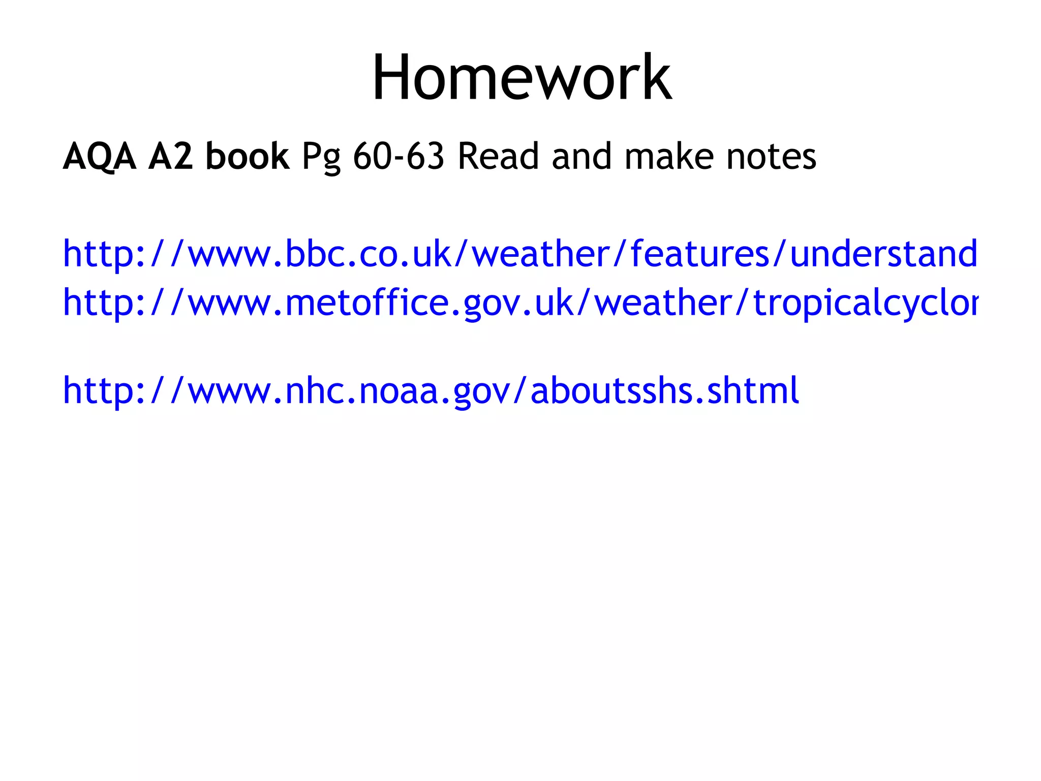 Homework AQA A2 book  Pg 60-63 Read and make notes http://www.bbc.co.uk/weather/features/understanding/hurricane_cycle.shtml http://www.metoffice.gov.uk/weather/tropicalcyclone/facts.html   http://www.nhc.noaa.gov/aboutsshs.shtml 