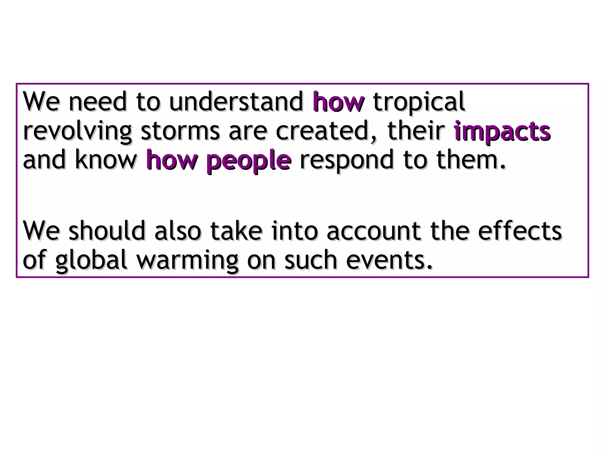 We need to understand  how  tropical revolving storms are created, their  impacts  and know  how people  respond to them.  We should also take into account the effects of global warming on such events. 