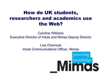 How do UK students, researchers and academics use the Web? Caroline Williams Executive Director of Intute and Mimas Deputy Director Lisa Charnock Intute Communications Officer, Mimas 