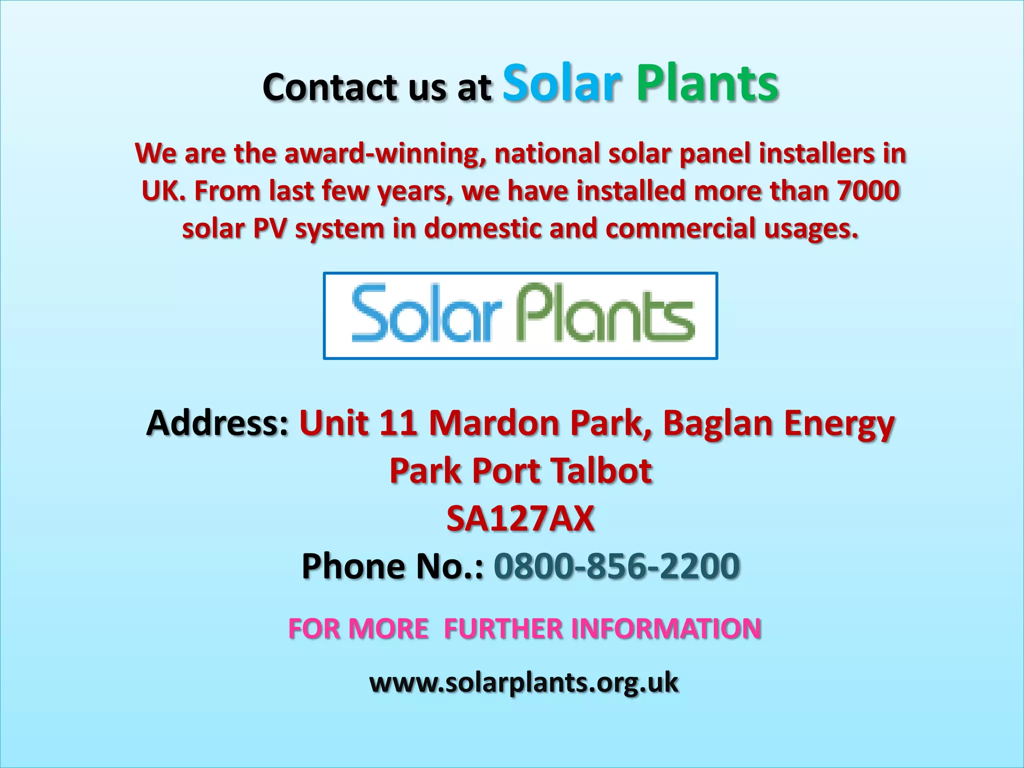 Contact us at Solar Plants
Address: Unit 11 Mardon Park, Baglan Energy
Park Port Talbot
SA127AX
Phone No.: 0800-856-2200
FOR MORE FURTHER INFORMATION
www.solarplants.org.uk
We are the award-winning, national solar panel installers in
UK. From last few years, we have installed more than 7000
solar PV system in domestic and commercial usages.
 