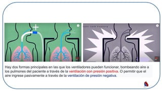 Hay dos formas principales en las que los ventiladores pueden funcionar, bombeando aire a
los pulmones del paciente a través de la ventilación con presión positiva. O permitir que el
aire ingrese pasivamente a través de la ventilación de presión negativa.
 