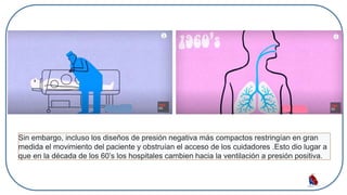 Sin embargo, incluso los diseños de presión negativa más compactos restringían en gran
medida el movimiento del paciente y obstruían el acceso de los cuidadores .Esto dio lugar a
que en la década de los 60’s los hospitales cambien hacia la ventilación a presión positiva.
 