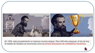 En 1555, este procedimiento no merecía muchos elogios. Pero 400 años después. Al día de hoy,
el tratado de Vesalius es reconocido como la primera descripción de ventiladores mecánicos
 