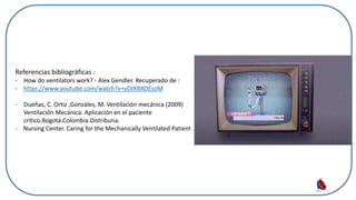 Referencias bibliográficas :
- How do ventilators work? - Alex Gendler. Recuperado de :
- https://www.youtube.com/watch?v=yDtKBXOEsoM
- Dueñas, C. Ortiz ,Gonzáles, M. Ventilación mecánica (2009)
Ventilación Mecánica. Aplicación en el paciente
crítico.Bogotá.Colombia.Distribuna.
- Nursing Center. Caring for the Mechanically Ventilated Patient
 