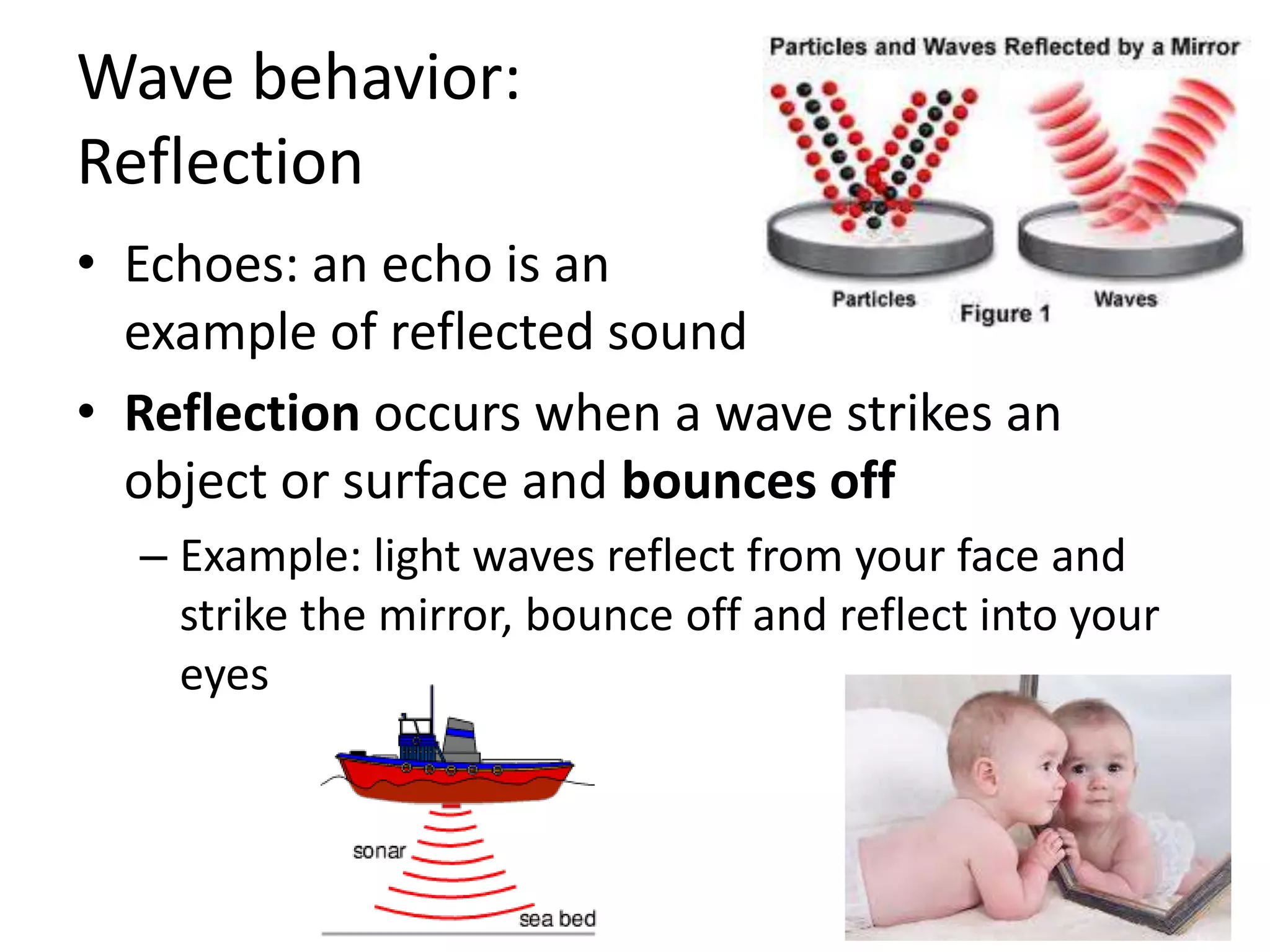 Wave behavior:ReflectionEchoes: an echo is an example of reflected soundReflection occurs when a wave strikes an object or surface and bounces offExample: light waves reflect from your face and strike the mirror, bounce off and reflect into your eyes
