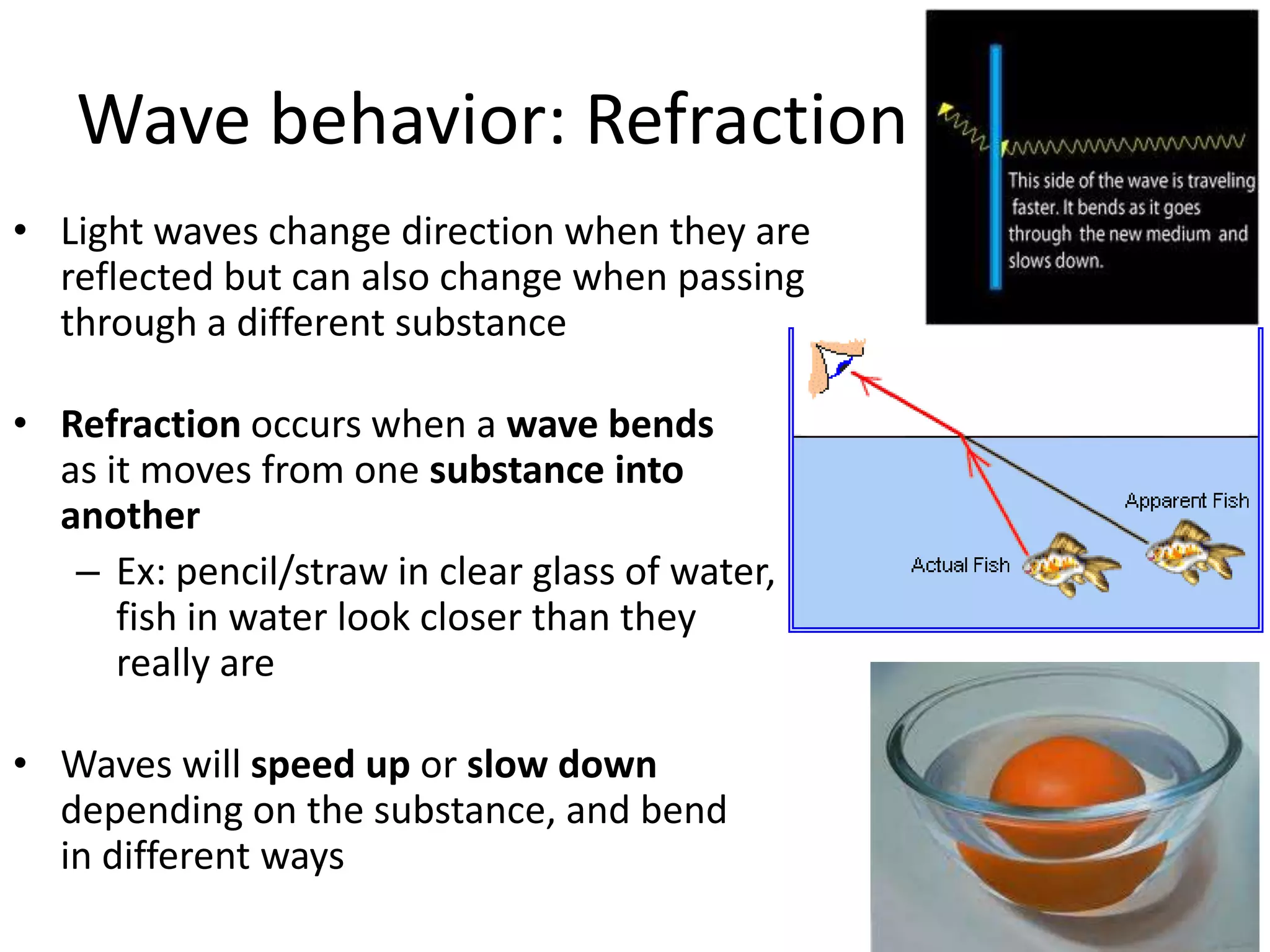 Wave behavior: RefractionLight waves change direction when they are reflected but can also change when passing through a different substanceRefraction occurs when a wave bends as it moves from one substance into anotherEx: pencil/straw in clear glass of water, fish in water look closer than they really areWaves will speed up or slow down depending on the substance, and bend in different ways