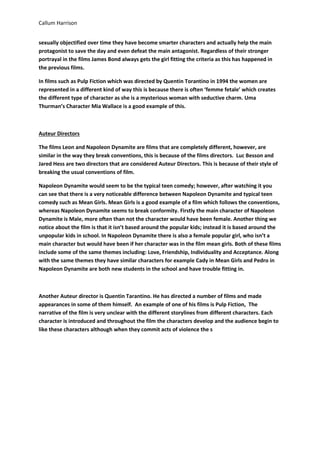 Callum Harrison
sexually objectified over time they have become smarter characters and actually help the main
protagonist to save the day and even defeat the main antagonist. Regardless of their stronger
portrayal in the films James Bond always gets the girl fitting the criteria as this has happened in
the previous films.
In films such as Pulp Fiction which was directed by Quentin Torantino in 1994 the women are
represented in a different kind of way this is because there is often ‘femme fetale’ which creates
the different type of character as she is a mysterious woman with seductive charm. Uma
Thurman’s Character Mia Wallace is a good example of this.

Auteur Directors
The films Leon and Napoleon Dynamite are films that are completely different, however, are
similar in the way they break conventions, this is because of the films directors. Luc Besson and
Jared Hess are two directors that are considered Auteur Directors. This is because of their style of
breaking the usual conventions of film.
Napoleon Dynamite would seem to be the typical teen comedy; however, after watching it you
can see that there is a very noticeable difference between Napoleon Dynamite and typical teen
comedy such as Mean Girls. Mean Girls is a good example of a film which follows the conventions,
whereas Napoleon Dynamite seems to break conformity. Firstly the main character of Napoleon
Dynamite is Male, more often than not the character would have been female. Another thing we
notice about the film is that it isn’t based around the popular kids; instead it is based around the
unpopular kids in school. In Napoleon Dynamite there is also a female popular girl, who isn’t a
main character but would have been if her character was in the film mean girls. Both of these films
include some of the same themes including: Love, Friendship, Individuality and Acceptance. Along
with the same themes they have similar characters for example Cady in Mean Girls and Pedro in
Napoleon Dynamite are both new students in the school and have trouble fitting in.

Another Auteur director is Quentin Tarantino. He has directed a number of films and made
appearances in some of them himself. An example of one of his films is Pulp Fiction, The
narrative of the film is very unclear with the different storylines from different characters. Each
character is introduced and throughout the film the characters develop and the audience begin to
like these characters although when they commit acts of violence the s

 