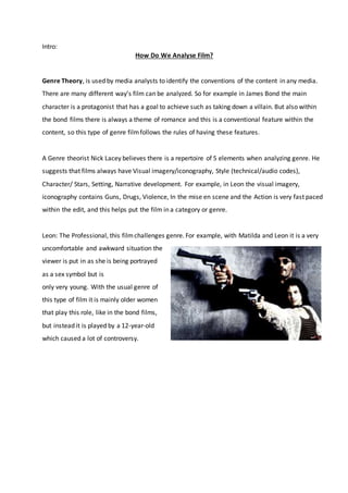 Intro:
How Do We Analyse Film?
Genre Theory, is used by media analysts to identify the conventions of the content in any media.
There are many different way’s film can be analyzed. So for example in James Bond the main
character is a protagonist that has a goal to achieve such as taking down a villain. But also within
the bond films there is always a theme of romance and this is a conventional feature within the
content, so this type of genre filmfollows the rules of having these features.
A Genre theorist Nick Lacey believes there is a repertoire of 5 elements when analyzing genre. He
suggests that films always have Visual imagery/iconography, Style (technical/audio codes),
Character/ Stars, Setting, Narrative development. For example, in Leon the visual imagery,
iconography contains Guns, Drugs, Violence, In the mise en scene and the Action is very fast paced
within the edit, and this helps put the film in a category or genre.
Leon: The Professional, this filmchallenges genre. For example, with Matilda and Leon it is a very
uncomfortable and awkward situation the
viewer is put in as she is being portrayed
as a sex symbol but is
only very young. With the usual genre of
this type of film it is mainly older women
that play this role, like in the bond films,
but instead it is played by a 12-year-old
which caused a lot of controversy.
 