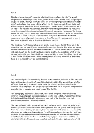 Part 1:
Nick Lacey’s repertoire of 5 elements substituted into Leon looks like this. The Visual
imagery and iconography is Guns, Drugs, Violence and action so there is a lot of fighting and
drug’s and death. The style and Audio codes are low key lighting within old run down hotel
room’s which has a slow paced editing. Within the film there are a lot of wide shot’s and
establishing shot’s as Leon is always travelling and it show’s where Leon and Matilda are at
all time so the viewer is not confused. The character’s in this genre of film are Protagonist
which in this case is Jean Reno and also a villain who is against the Protagonist. The Setting
within the film is old run down hotel’s as this is all Leon has known his whole life and as he is
a murderer he needs to always be on the move. Also police station’s the streets and
restaurants are usually used in these types of films. The narrative development of Leon is
fast paced action with a lot of fighting and fight action music.
The filmLeon: The Professional has a very similar genre style as the 007 films, but at the
same time they are very different film’s with features that the other filmwould not include.
In Leon: The Professional the main female character is 12 years old and is basically Leon’s
side kick, though out the film the girl suggests and says that she loves Leon, which is very
strange and unethical as the girl is 12 and Leon is mid 40’s. In James Bond films there is also
a main female character who is seen as a sex figure but is usually in there 20’s and James
bond is 48 so it is not really too bad like Leon is.
Part 2:
The film‘mean girls’ is a teen comedy directed by Mark Waters, produced in 2004. The film
is set within an American High School. At the beginning of the film we are shown all of the
different characters, it shows us a scene inside the cafeteria and intro with all of the
different groups of people. The groups of people in the film are all very basic and generic for
example there is always a nerd group in every filmlike this.
The iconography is canteen’s, jock jackets, class rooms and prom. There are also the
different groups of people such as the popular people, nerd and etc... We see these things
in both Mean Girls and Napoleon Dynamite, so in both of the films they have their
similarities but are also completely different.
The style and audio codes in mean girls are very Indi guitar cheesy music and at the prom
some popular music from the time of creating the film, also the lighting is very bright apart
from the house party and prom scenes, there are also many wide shots to show where the
characters are and where they are based. The differences of these films are they both have
different music for example within Napoleon Dynamite he has more techno dance music
which from the crowd’s reaction seems to be very unpopular music yet he still likes. A
similarity within the films are the camera shots as in both films they both use a lot of mid
 