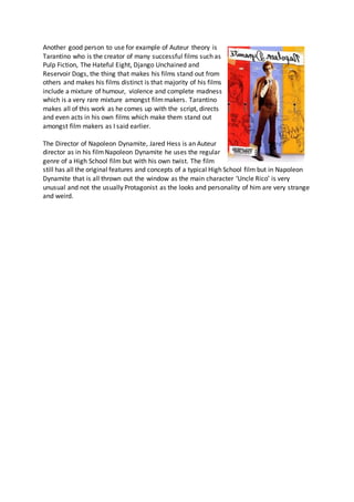 Another good person to use for example of Auteur theory is
Tarantino who is the creator of many successful films such as
Pulp Fiction, The Hateful Eight, Django Unchained and
Reservoir Dogs, the thing that makes his films stand out from
others and makes his films distinct is that majority of his films
include a mixture of humour, violence and complete madness
which is a very rare mixture amongst filmmakers. Tarantino
makes all of this work as he comes up with the script, directs
and even acts in his own films which make them stand out
amongst film makers as I said earlier.
The Director of Napoleon Dynamite, Jared Hess is an Auteur
director as in his filmNapoleon Dynamite he uses the regular
genre of a High School film but with his own twist. The film
still has all the original features and concepts of a typical High School film but in Napoleon
Dynamite that is all thrown out the window as the main character ‘Uncle Rico’ is very
unusual and not the usually Protagonist as the looks and personality of him are very strange
and weird.
 