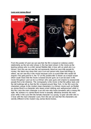 Leon and James Bond
From this poster of Leon we can see that the film is based on violence and/or
relationship as the red color shows it, this has been shown in the movie as the
leading actress who is a child named Matilda falls in love with an adult who is a
hitman, from this we can see the red represents blood as Leon kills people for
money, the black may show that Leon is an evil person who does bad things to
others, we can see this in the movie because Leon is a paid killer who would kill
anyone if he gets paid for it, the “O’ on the posters title is shown as a sniper scope
which could mean that the movie is based around guns as it can be seen in the
movie throughout Leon as he is a hitman who uses guns and snipers to assassinate
people from a far distance. The iconography is the movie is that the yellow taxis and
the tall buildings tell us that the film is based around New York. In the film Leon the
characters unique to the modern days characters in a hitman movie such as Skyfall,
as James Bond is a character who wears smart clothing and well-groomed while in
this film Leon the main character is an old man who looks homeless with a messy life
style, the actress in a James Bond movie is sexually attractive towards the main
actor while in the Leon film the female character is a young 12 year old child who is
in love with the main character Leon, from this we can see that the characters are
weirdly different to the modern day James Bond movies.
 