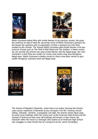 Martin Scorsese makes films with similar themes to his previous movies, this gives
the audience an idea of what the upcoming movie of Martin Scorsese is going to be,
this leaves the audience with an expectation of what is going to be in the films
created by this director. The director Martin Scorsese used similar themes in his two
previous movies such as The Wolf of Wall Street and The audition, in these movies
we can see that the director has used similar themes with the illegal drugs, the main
characters in both films are mostly rich money wise and/or drug wise throughout
illegal ways, Martin Scorsese’s creates movies to show a low-class worker to gain
wealth throughout business fraud and illegal ways.
The director of Napoleon Dynamite, Jared Hess is an auteur because the director
uses Lacey’s repertoire of elements as key concepts in his film involving around
setting, character, narrative, iconography and style, the director shows these ways
by using iconic buildings within the movie such as the American High School and the
scenery of America as they have tall buildings and lockers in high school, the
character within the movie is a teenager who studies at an American High School
who struggles to make friends has he is looked at as the ‘weird’ kid.((Style))
 