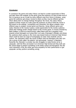 Conclusion
In conclusion the genre and auteur theory can lead to a wider appreciation of films
and help inform film analysts as the genre gives the audience an idea of what kind of
film it is going to be as it could be many different ones from Horror to fantasy, using
genre the audience get unique movies to others as they may be different genres
which allows them to change feelings throughout the movie, the auteur theory
applies to all the movies as it also gives the audience an idea of what the movie is
like based on the settings, iconography and characters this allows analysts many
different ways to analyse movies genre and theories. Using different genre and
auteur theories to the movies it gives a wider appreciation to the movies audience
where their feelings would change based on the movies genre. In movies directed by
Mark Walters in 2004 as a teen/comedy called Mean girls this is targeted more
towards school teenagers as it gives them as it uses a teenager’s lifestyle and shows
the audience what’s going on, the movie was based inside an American High School
which could be seen as a sign of iconography as it has many students and no
uniform, the characters within the movie of Mean Girls are teenagers who then turn
into a group of girls called ‘the plastics’ and get popular, however in Napoleon
Dynamite the character is a lonely boy who struggles to make friends as he is
unpopular, both the films are based in an American High School and they both use
the school stage to perform something to the whole school and throughout this the
main characters of the film either get more popularity for their performance or get
unpopular as they perform something wrong.
 