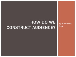 By Rumaana
Haq
HOW DO WE
CONSTRUCT AUDIENCE?
 