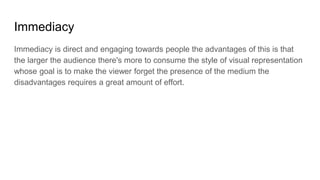 Immediacy
Immediacy is direct and engaging towards people the advantages of this is that
the larger the audience there's more to consume the style of visual representation
whose goal is to make the viewer forget the presence of the medium the
disadvantages requires a great amount of effort.
 