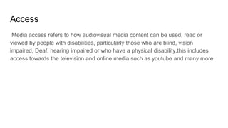 Access
Media access refers to how audiovisual media content can be used, read or
viewed by people with disabilities, particularly those who are blind, vision
impaired, Deaf, hearing impaired or who have a physical disability.this includes
access towards the television and online media such as youtube and many more.
 