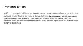 Personalisation
Netflix is personalized because it recommends what to watch from your taste this
makes it easier finding something to watch them. Personalization, sometimes known as
customization, consists of tailoring a service or a product to accommodate specific individuals,
sometimes tied to groups or segments of individuals. A wide variety of organizations use personalization
to improve to customers
 