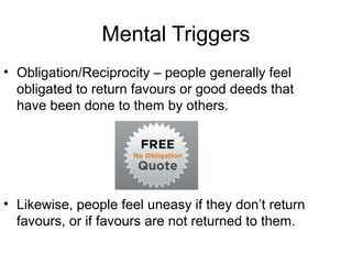 Mental Triggers
• Obligation/Reciprocity – people generally feel
obligated to return favours or good deeds that
have been done to them by others.

• Likewise, people feel uneasy if they don’t return
favours, or if favours are not returned to them.

 