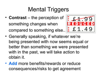 Mental Triggers
• Contrast – the perception of
something changes when
compared to something else..
• Generally speaking, if whatever we’re
being presented with now seems equal or
better than something we were presented
with in the past, we will take action to
obtain it.
• Add more benefits/rewards or reduce
consequences/risks to get agreement

 