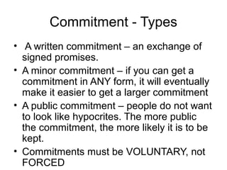 Commitment - Types
• A written commitment – an exchange of
signed promises.
• A minor commitment – if you can get a
commitment in ANY form, it will eventually
make it easier to get a larger commitment
• A public commitment – people do not want
to look like hypocrites. The more public
the commitment, the more likely it is to be
kept.
• Commitments must be VOLUNTARY, not
FORCED

 