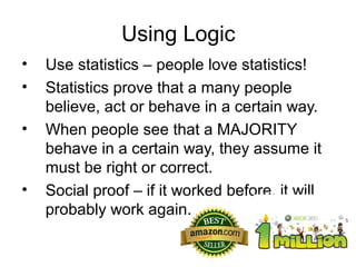 Using Logic
•
•
•

•

Use statistics – people love statistics!
Statistics prove that a many people
believe, act or behave in a certain way.
When people see that a MAJORITY
behave in a certain way, they assume it
must be right or correct.
Social proof – if it worked before, it will
probably work again.

 