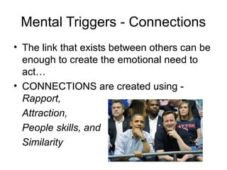 Mental Triggers - Connections
• The link that exists between others can be
enough to create the emotional need to
act…
• CONNECTIONS are created using Rapport,
Attraction,
People skills, and
Similarity

 
