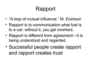 Rapport
• “A loop of mutual influence.” M. Erickson
• Rapport is to communication what fuel is
to a car; without it, you get nowhere.
• Rapport is different from agreement—it is
being understood and regarded.

• Successful people create rapport
and rapport creates trust

 